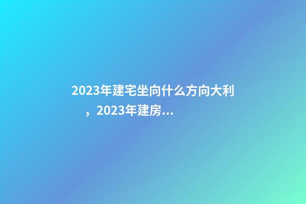 2023年建宅坐向什么方向大利，2023年建房屋注意事項